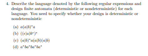 4. Describe the language denoted by the following regular expressions and
design finite automata (deterministic or nondeterministic) for each
language. You need to specify whether your design is deterministic or
nondeterministic
(a) a(a|b)*a
(b) ((ela)b*)*
(c) (a|b)*a(a|b)(a|b)
(d) a*ba"ba" ba*
