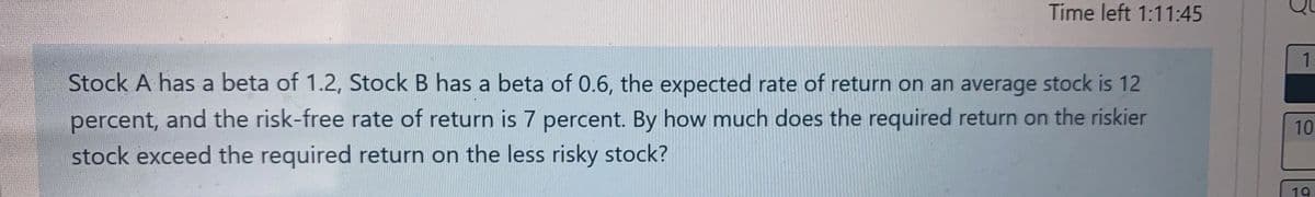 Time left 1:11:45
Stock A has a beta of 1.2, Stock B has a beta of 0.6, the expected rate of return on an average stock is 12
percent, and the risk-free rate of return is 7 percent. By how much does the required return on the riskier
stock exceed the required return on the less risky stock?
1
10
19