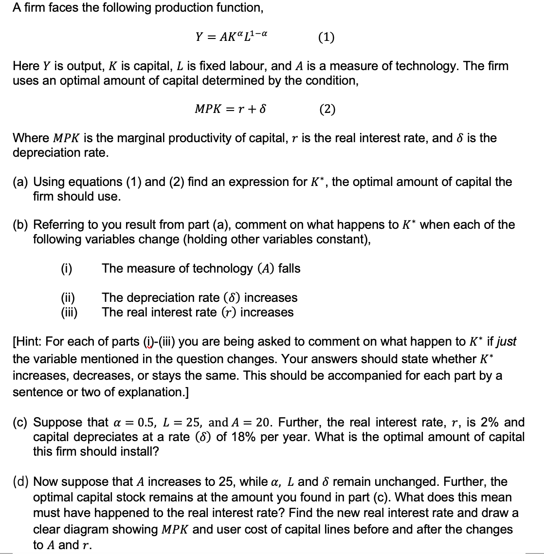 A firm faces the following production function,
Y = AKL¹-a
(1)
Here Y is output, K is capital, L is fixed labour, and A is a measure of technology. The firm
uses an optimal amount of capital determined by the condition,
MPK = r + 8
(2)
Where MPK is the marginal productivity of capital, r is the real interest rate, and 8 is the
depreciation rate.
(a) Using equations (1) and (2) find an expression for K*, the optimal amount of capital the
firm should use.
(b) Referring to you result from part (a), comment on what happens to K* when each of the
following variables change (holding other variables constant),
The measure of technology (A) falls
The depreciation rate (8) increases
The real interest rate (r) increases
(i)
(ii)
(iii)
[Hint: For each of parts (i)-(iii) you are being asked to comment on what happen to K* if just
the variable mentioned in the question changes. Your answers should state whether K*
increases, decreases, or stays the same. This should be accompanied for each part by a
sentence or two of explanation.]
(c) Suppose that a = 0.5, L = 25, and A = 20. Further, the real interest rate, r, is 2% and
capital depreciates at a rate (8) of 18% per year. What is the optimal amount of capital
this firm should install?
(d) Now suppose that A increases to 25, while a, Land & remain unchanged. Further, the
optimal capital stock remains at the amount you found in part (c). What does this mean
must have happened to the real interest rate? Find the new real interest rate and draw a
clear diagram showing MPK and user cost of capital lines before and after the changes
to A and r.