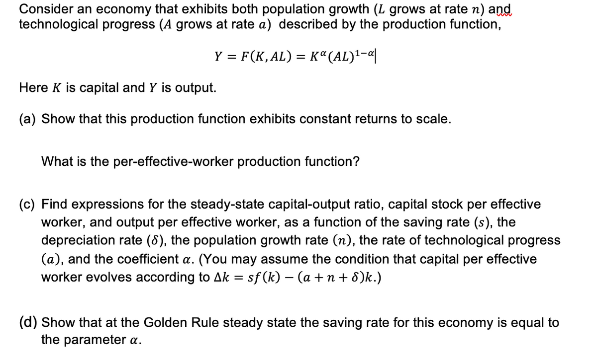 Consider an economy that exhibits both population growth (L grows at rate n) and
technological progress (A grows at rate a) described by the production function,
Y = F(K,AL) = Kª(AL)¹-α|
Here K is capital and Y is output.
(a) Show that this production function exhibits constant returns to scale.
What is the per-effective-worker production function?
(c) Find expressions for the steady-state capital-output ratio, capital stock per effective
worker, and output per effective worker, as a function of the saving rate (s), the
depreciation rate (8), the population growth rate (n), the rate of technological progress
(a), and the coefficient a. (You may assume the condition that capital per effective
worker evolves according to Ak = sf (k) − (a +n+8)k.)
(d) Show that at the Golden Rule steady state the saving rate for this economy is equal to
the parameter a.