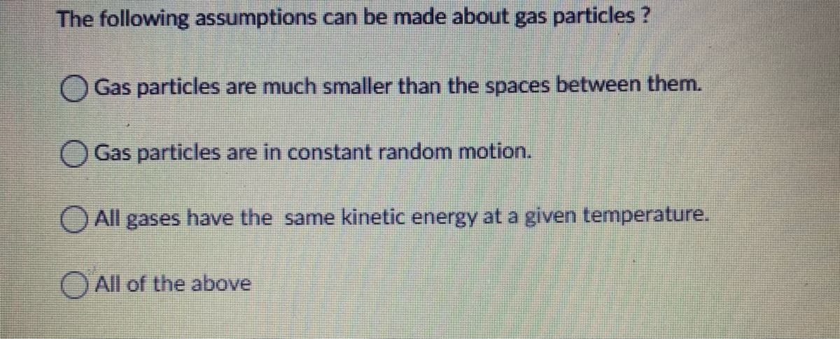 The following assumptions can be made about gas particles?
Gas particles are much smaller than the spaces between them.
OGas particles are in constant random motion.
O All gases have the same kinetic energy at a given temperature.
O All of the above
