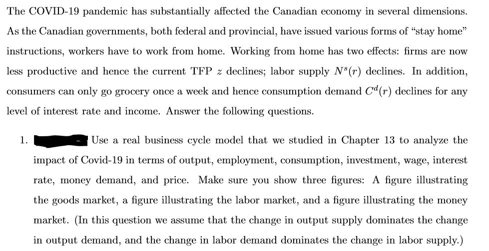 The COVID-19 pandemic has substantially affected the Canadian economy in several dimensions.
As the Canadian governments, both federal and provincial, have issued various forms of "stay home"
instructions, workers have to work from home. Working from home has two effects: firms are now
less productive and hence the current TFP z declines; labor supply N³ (r) declines. In addition,
consumers can only go grocery once a week and hence consumption demand Cd(r) declines for any
level of interest rate and income. Answer the following questions.
1.
Use a real business cycle model that we studied in Chapter 13 to analyze the
impact of Covid-19 in terms of output, employment, consumption, investment, wage, interest
rate, money demand, and price. Make sure you show three figures: A figure illustrating
the goods market, a figure illustrating the labor market, and a figure illustrating the money
market. (In this question we assume that the change in output supply dominates the change
in output demand, and the change in labor demand dominates the change in labor supply.)