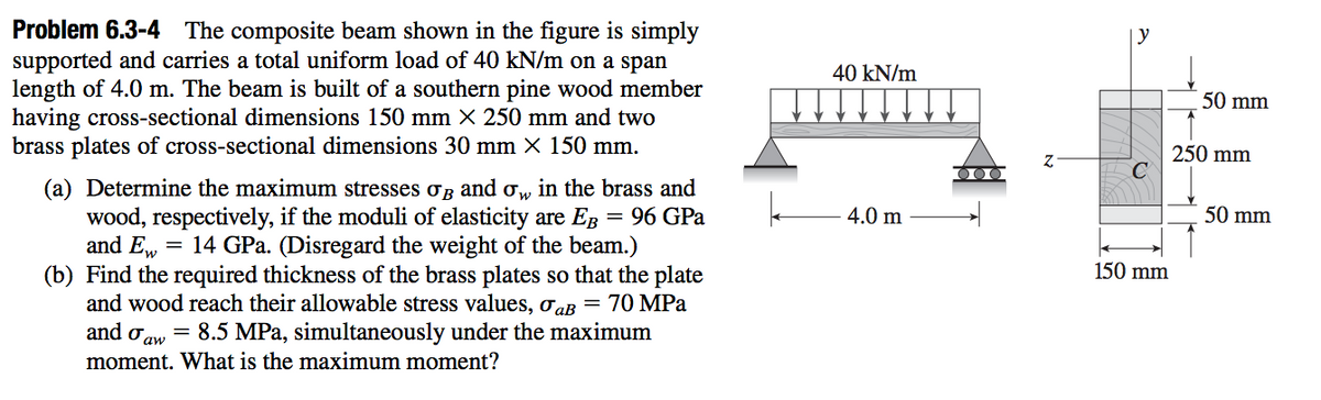 Problem 6.3-4 The composite beam shown in the figure is simply
supported and carries a total uniform load of 40 kN/m on a span
length of 4.0 m. The beam is built of a southern pine wood member
having cross-sectional dimensions 150 mm × 250 mm and two
brass plates of cross-sectional dimensions 30 mm X 150 mm.
y
40 kN/m
50 mm
250 mm
(a) Determine the maximum stresses og and o, in the brass and
wood, respectively, if the moduli of elasticity are Eg
and E, = 14 GPa. (Disregard the weight of the beam.)
(b) Find the required thickness of the brass plates so that the plate
and wood reach their allowable stress values, oaB
= 96 GPa
4.0 m
50 mm
150 mm
70 MPа
and oaw = 8.5 MPa, simultaneously under the maximum
moment. What is the maximum moment?
