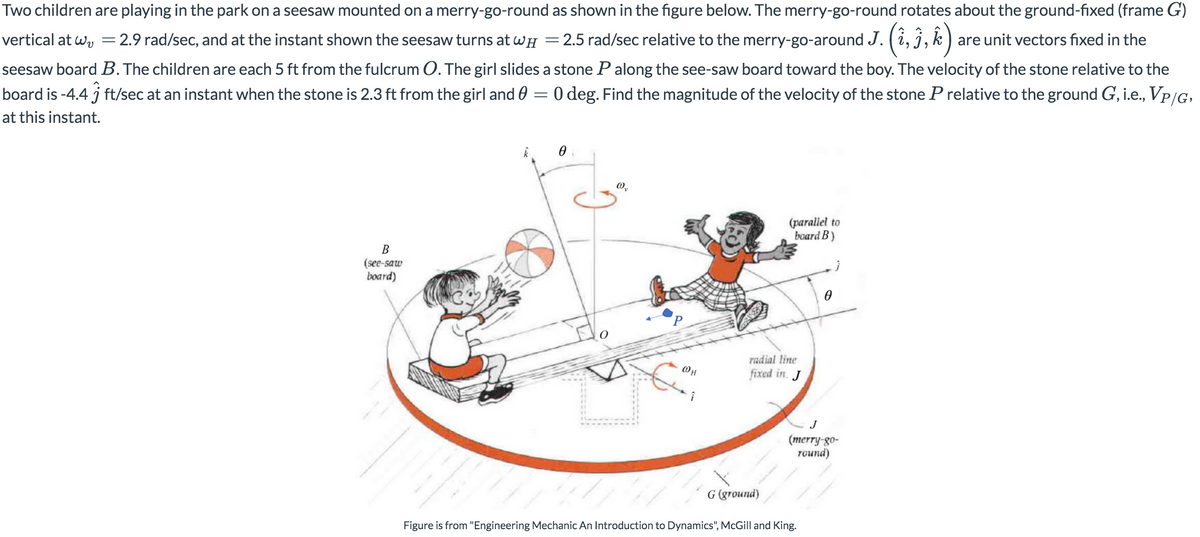 Two children are playing in the park on a seesaw mounted on a merry-go-round as shown in the figure below. The merry-go-round rotates about the ground-fixed (frame G)
vertical at wy =2.9 rad/sec, and at the instant shown the seesaw turns at wH = 2.5 rad/sec relative to the merry-go-around J. (i, j,k ) are unit vectors fixed in the
seesaw board B. The children are each 5 ft from the fulcrum O. The girl slides a stone P along the see-saw board toward the boy. The velocity of the stone relative to the
board is -4.4 j ft/sec at an instant when the stone is 2.3 ft from the girl and 0 = 0 deg. Find the magnitude of the velocity of the stone P relative to the ground G, i.e., Vp/G,
at this instant.
(parallel to
board B)
B
(see-saw
board)
radial line
fixed in. J
J
(merry-go-
round)
G (ground)
Figure is from "Engineering Mechanic An Introduction to Dynamics", McGill and King.
