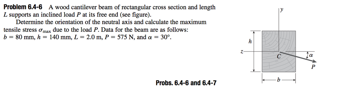 Problem 6.4-6 A wood cantilever beam of rectangular cross section and length
L supports an inclined load P at its free end (see figure).
Determine the orientation of the neutral axis and calculate the maximum
tensile stress omax due to the load P. Data for the beam are as follows:
b = 80 mm, h = 140 mm, L = 2.0 m, P = 575 N, and a = 30°.
h
Z-
Probs. 6.4-6 and 6.4-7
