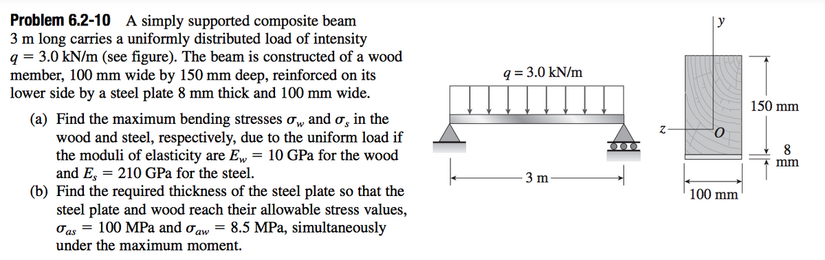 Problem 6.2-10 A simply supported composite beam
3 m long carries a uniformly distributed load of intensity
q = 3.0 kN/m (see figure). The beam is constructed of a wood
member, 100 mm wide by 150 mm deep, reinforced on its
lower side by a steel plate 8 mm thick and 100 mm wide.
| y
q = 3.0 kN/m
150 mm
(a) Find the maximum bending stresses ow
wood and steel, respectively, due to the uniform load if
the moduli of elasticity are E, = 10 GPa for the wood
and Es
(b) Find the required thickness of the steel plate so that the
steel plate and wood reach their allowable stress values,
Oas = 100 MPa and oaw = 8.5 MPa, simultaneously
under the maximum moment.
and
in the
8
mm
= 210 GPa for the steel.
3 m
100 mm
