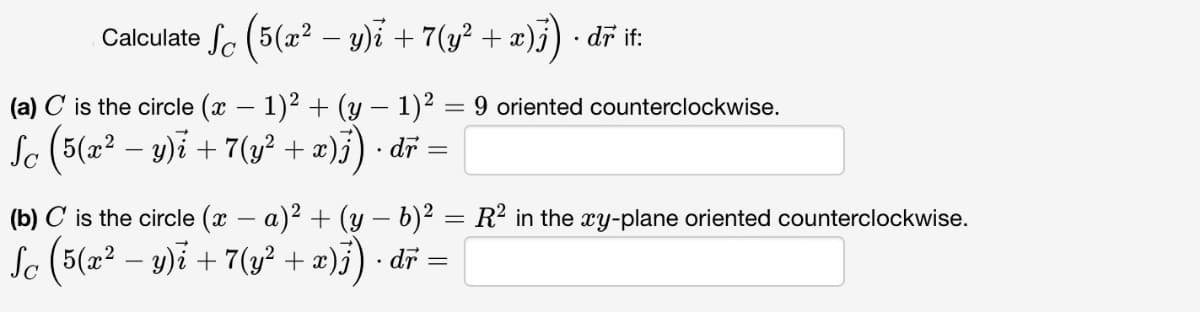 Calculate √ (5(x² - y) + 7(y² + x)j) · dr if:
(a) C is the circle (x − 1)² + (y − 1)² = 9 oriented counterclockwise.
-
Sc (5(x² − y) i + 7 (y² + x)j) ·dr =
(b) C is the circle (x − a)² + (y − b)² = R² in the xy-plane oriented counterclockwise.
-
Sc ( 5(x² − y) i + 7 (y² + x ) j) · dr =
-