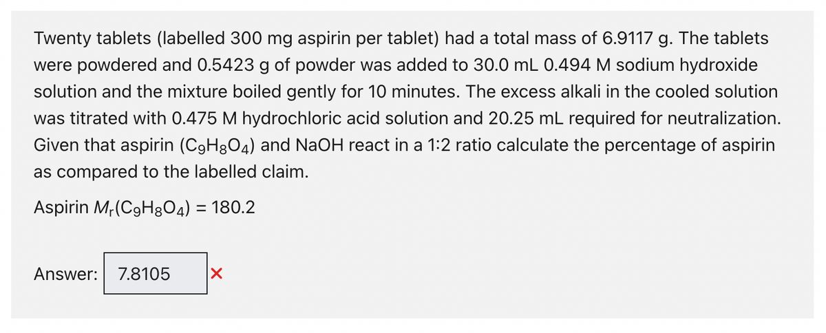 Twenty tablets (labelled 300 mg aspirin per tablet) had a total mass of 6.9117 g. The tablets
were powdered and 0.5423 g of powder was added to 30.0 mL 0.494 M sodium hydroxide
solution and the mixture boiled gently for 10 minutes. The excess alkali in the cooled solution
was titrated with 0.475 M hydrochloric acid solution and 20.25 mL required for neutralization.
Given that aspirin (C9H8O4) and NaOH react in a 1:2 ratio calculate the percentage of aspirin
as compared to the labelled claim.
Aspirin Mr(C9H8O4) = 180.2
Answer: 7.8105 X