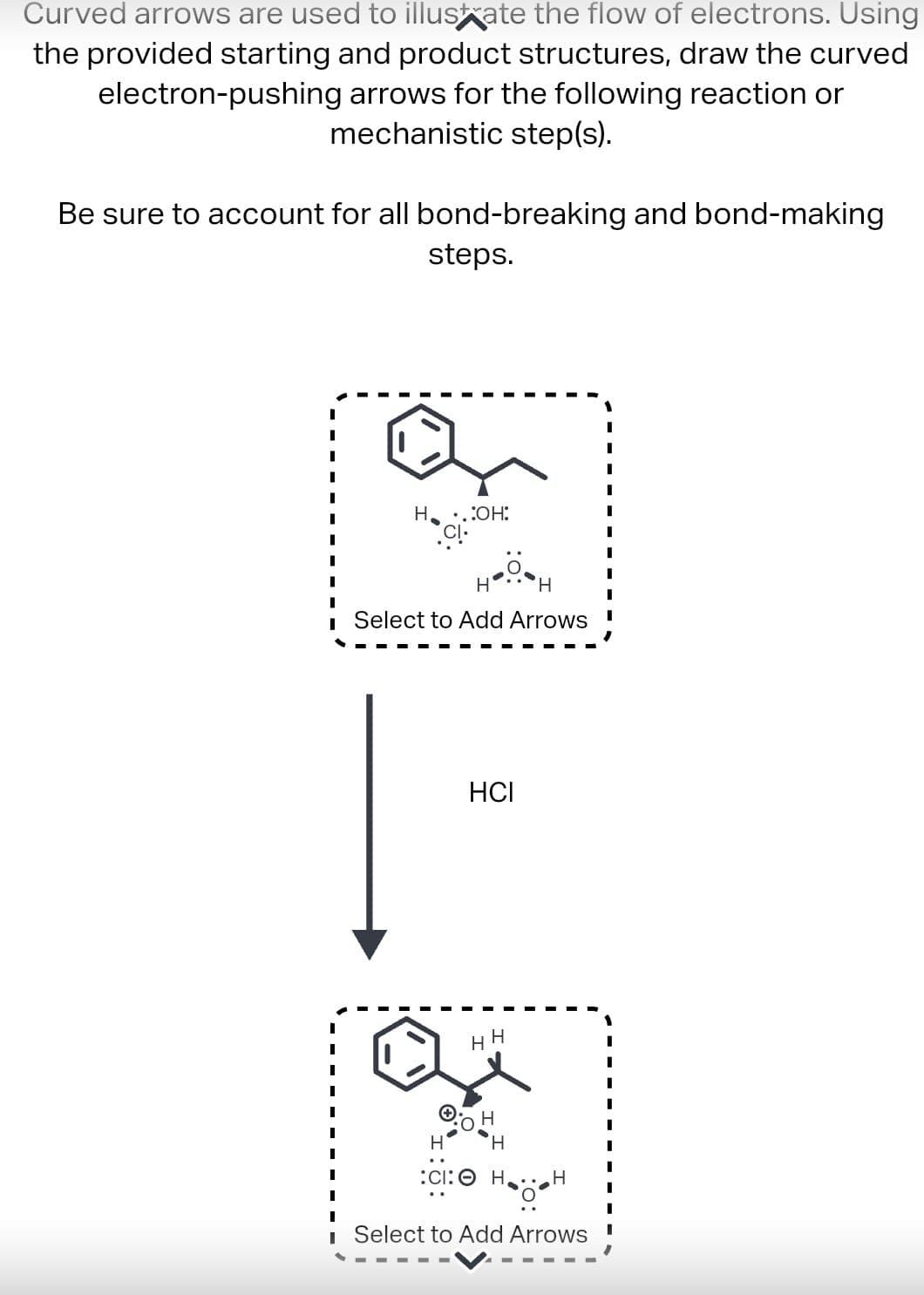 Curved arrows are used to illustrate the flow of electrons. Using
the provided starting and product structures, draw the curved
electron-pushing arrows for the following reaction or
mechanistic step(s).
Be sure to account for all bond-breaking and bond-making
steps.
H ..:OH:
Select to Add Arrows
HCI
H
H
H
H
H
:CI: OH,
Најан
Select to Add Arrows !