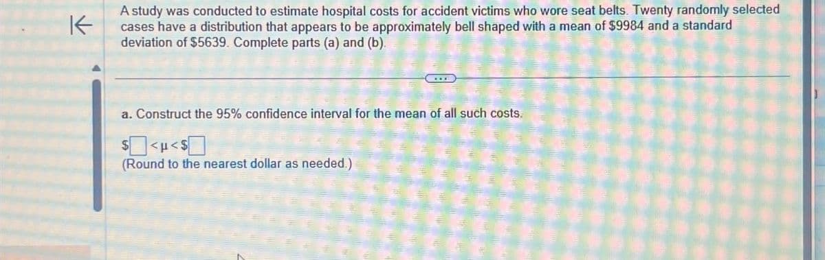 K
A study was conducted to estimate hospital costs for accident victims who wore seat belts. Twenty randomly selected
cases have a distribution that appears to be approximately bell shaped with a mean of $9984 and a standard
deviation of $5639. Complete parts (a) and (b).
a. Construct the 95% confidence interval for the mean of all such costs.
$
<H<$[
(Round to the nearest dollar as needed.)
FE