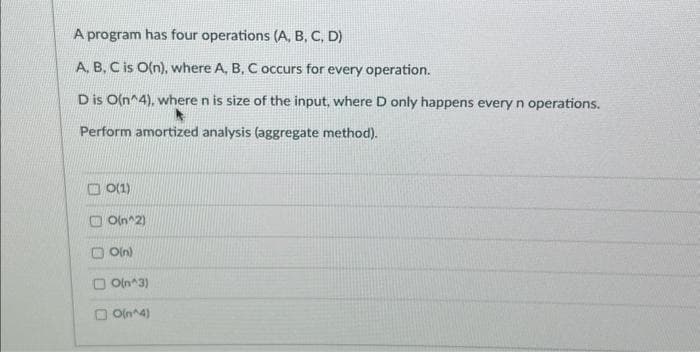 A program has four operations (A, B, C, D)
A, B, C is O(n), where A, B, C occurs for every operation.
D is O(n^4), where n is size of the input, where D only happens every n operations.
Perform amortized analysis (aggregate method).
O(1)
O(n^2)
O(n)
O(n^3)
O(n^4)