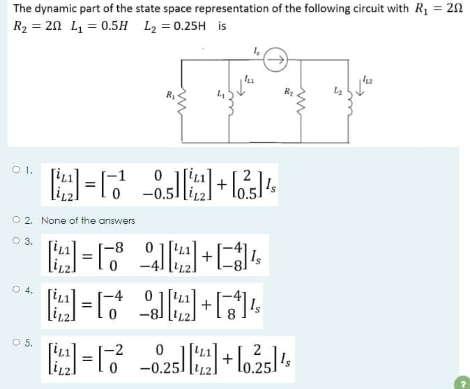 The dynamic part of the state space representation of the following circuit with R₁ = 20
R₂ = 20 L₁ = 0.5H L₂ = 0.25H is
O 1.
O 2. None of the answers
O 3.
O 4.
O 5.
-4
M=1
=
0
R₁
ww
-2
[22]=16²
0
0
-0.5
L₁
5
2
4-6 +64
1₂
In
-8
4-6 90+4
=
0
→→
30
4+4
[²]+[+]¹
-0.25] [142] + [0.25] ¹
L₂
1/12
