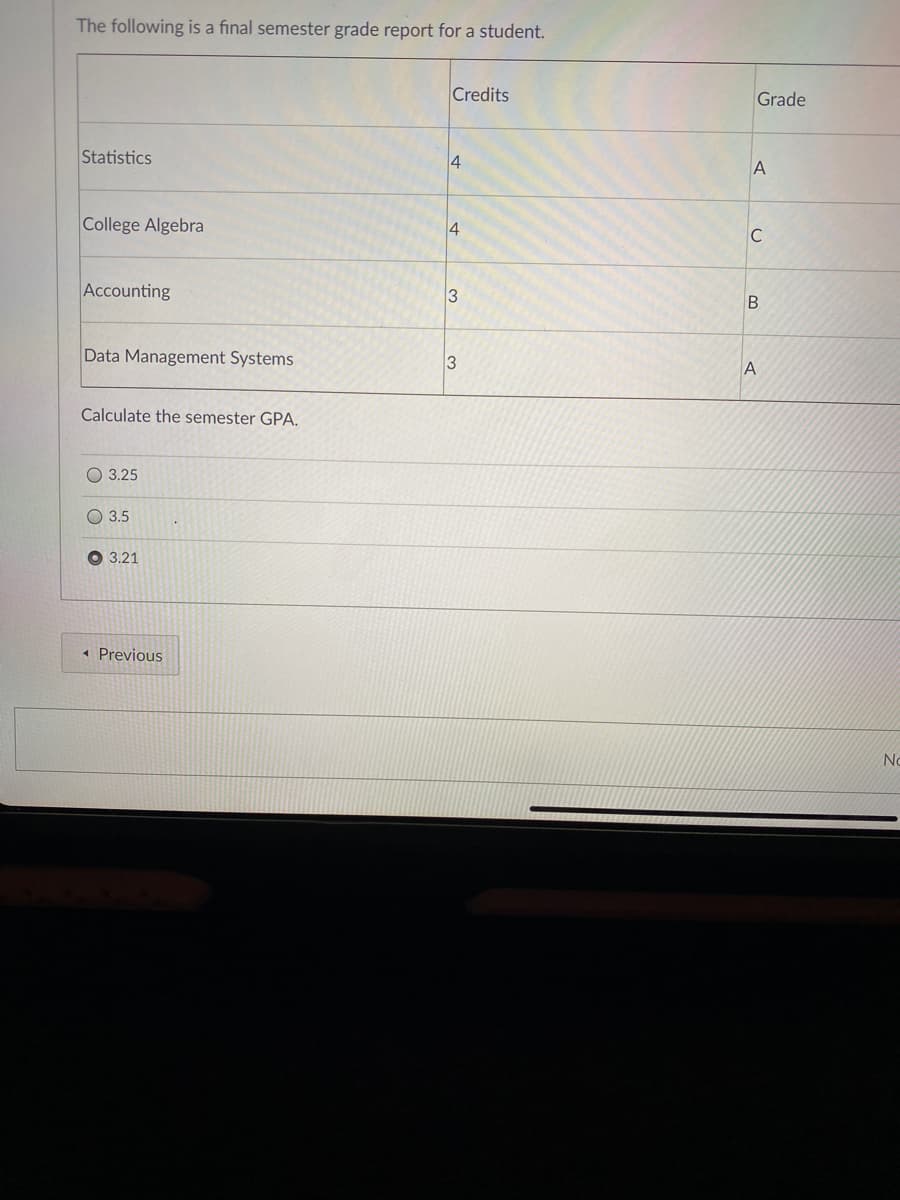 The following is a final semester grade report for a student.
Credits
Grade
Statistics
4
College Algebra
4
C
Accounting
B
Data Management Systems
A
Calculate the semester GPA.
O 3.25
O 3.5
O 3.21
« Previous
No
