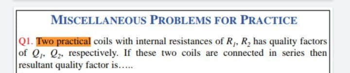 MISCELLANEOUS PROBLEMS FOR PRACTICE
Q1. Two practical coils with internal resistances of R, R, has quality factors
of Q, Q, respectively. If these two coils are connected in series then
resultant quality factor is...
