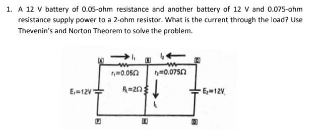 1. A 12 V battery of 0.05-ohm resistance and another battery of 12 V and 0.075-ohm
resistance supply power to a 2-ohm resistor. What is the current through the load? Use
Thevenin's and Norton Theorem to solve the problem.
n=0.050
n=0.0750
R=2n
E=12V.
E,=12V
