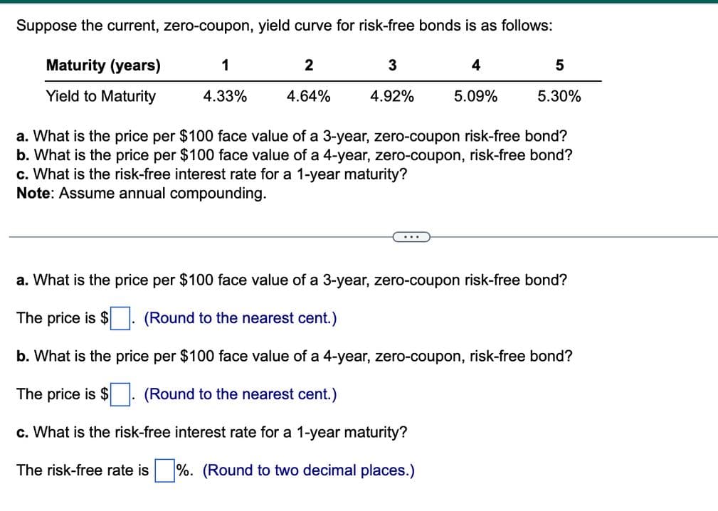 Suppose the current, zero-coupon, yield curve for risk-free bonds is as follows:
Maturity (years)
Yield to Maturity
1
4.33%
2
4.64%
3
4.92%
4
5.09%
5
5.30%
a. What is the price per $100 face value of a 3-year, zero-coupon risk-free bond?
b. What
the price per $100 face value of a 4-year, zero-coupon, risk-free bond?
c. What is the risk-free interest rate for a 1-year maturity?
Note: Assume annual compounding.
a. What is the price per $100 face value of a 3-year, zero-coupon risk-free bond?
The price is $
(Round to the nearest cent.)
b. What is the price per $100 face value of a 4-year, zero-coupon, risk-free bond?
The price is $
(Round to the nearest cent.)
c. What is the risk-free interest rate for a 1-year maturity?
The risk-free rate is %. (Round to two decimal places.)