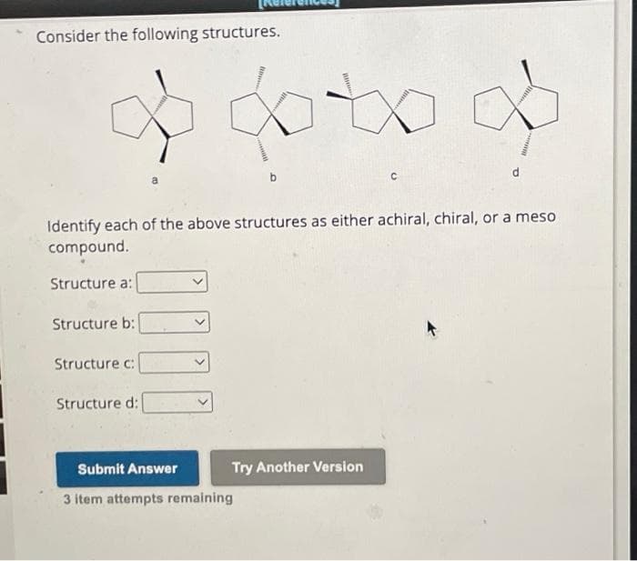 Consider the following structures.
Structure c:
Identify each of the above structures as either achiral, chiral, or a meso
compound.
Structure a:
Structure b:
Structure d:
oto
Submit Answer
3 item attempts remaining
Try Another Version
с