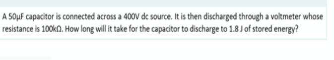 A 50μF capacitor is connected across a 400V dc source. It is then discharged through a voltmeter whose
resistance is 100k. How long will it take for the capacitor to discharge to 1.8 J of stored energy?