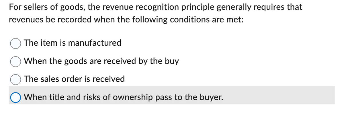 For sellers of goods, the revenue recognition principle generally requires that
revenues be recorded when the following conditions are met:
The item is manufactured
When the goods are received by the buy
The sales order is received
● When title and risks of ownership pass to the buyer.