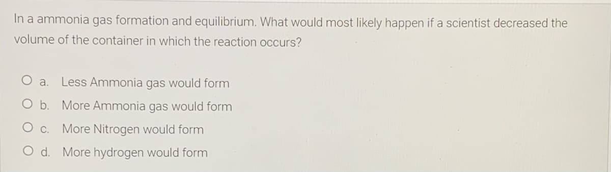 In a ammonia gas formation and equilibrium. What would most likely happen if a scientist decreased the
volume of the container in which the reaction occurs?
a. Less Ammonia gas would form
O b. More Ammonia gas would form
O c. More Nitrogen would form
O d. More hydrogen would form
