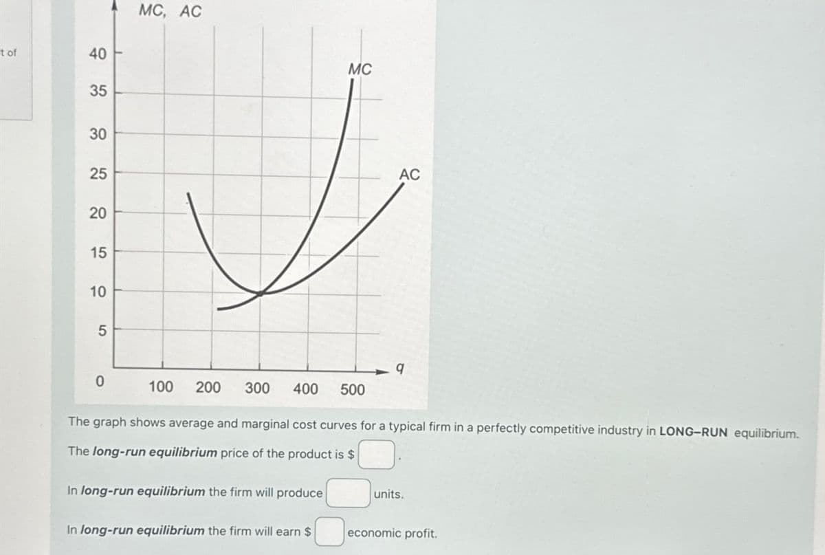 t of
40
40
35
55
30
25
25
20
15
10
5
MC, AC
MC
AC
9
0
100
200 300
400
500
The graph shows average and marginal cost curves for a typical firm in a perfectly competitive industry in LONG-RUN equilibrium.
The long-run equilibrium price of the product is $
In long-run equilibrium the firm will produce
units.
In long-run equilibrium the firm will earn $
economic profit.