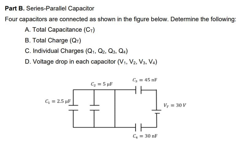 Part B. Series-Parallel Capacitor
Four capacitors are connected as shown in the figure below. Determine the following:
A. Total Capacitance (CT)
B. Total Charge (QT)
C. Individual Charges (Q1, Q2, Q3, Q4)
D. Voltage drop in each capacitor (V1, V2, V3, V4)
C3 = 45 nF
C2 = 5 µF
C = 2.5 µF
Vr = 30 V
C4 = 30 nF

