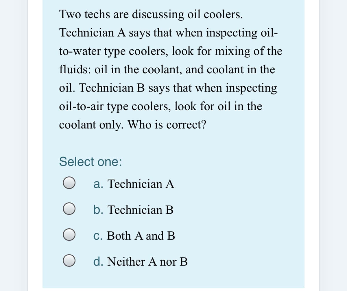 Two techs are discussing oil coolers.
Technician A says that when inspecting oil-
to-water type coolers, look for mixing of the
fluids: oil in the coolant, and coolant in the
oil. Technician B says that when inspecting
oil-to-air type coolers, look for oil in the
coolant only. Who is correct?
Select one:
a. Technician A
b. Technician B
c. Both A and B
d. Neither A nor B
