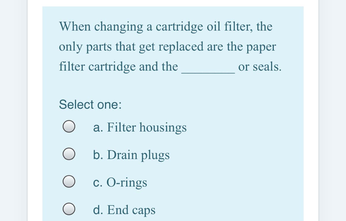 When changing a cartridge oil filter, the
only parts that get replaced are the paper
filter cartridge and the
or seals.
Select one:
a. Filter housings
b. Drain plugs
с. О-rings
d. End caps

