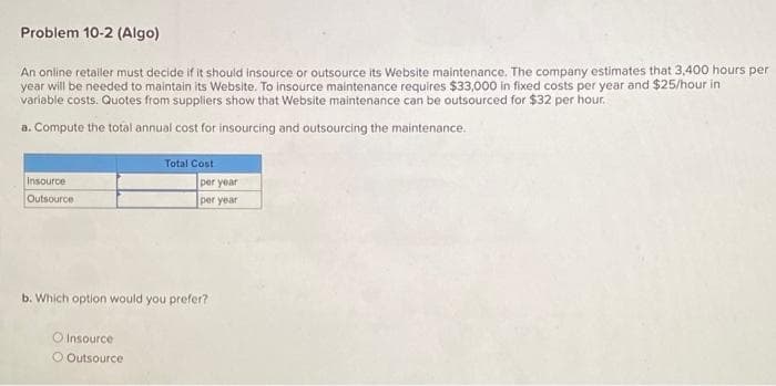 Problem 10-2 (Algo)
An online retailer must decide if it should insource or outsource its Website maintenance. The company estimates that 3,400 hours per
year will be needed to maintain its Website. To insource maintenance requires $33,000 in fixed costs per year and $25/hour in
variable costs. Quotes from suppliers show that Website maintenance can be outsourced for $32 per hour.
a. Compute the total annual cost for insourcing and outsourcing the maintenance.
Insource
Outsource
Total Cost
O Insource
O Outsource
per year
per year
b. Which option would you prefer?