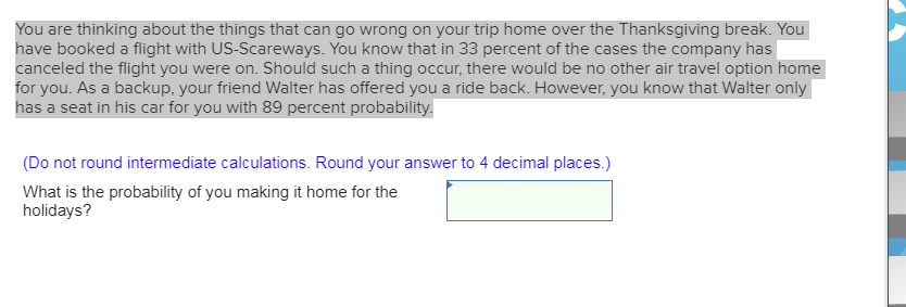 You are thinking about the things that can go wrong on your trip home over the Thanksgiving break. You
have booked a flight with US-Scareways. You know that in 33 percent of the cases the company has
canceled the flight you were on. Should such a thing occur, there would be no other air travel option home
for you. As a backup, your friend Walter has offered you a ride back. However, you know that Walter only
has a seat in his car for you with 89 percent probability.
(Do not round intermediate calculations. Round your answer to 4 decimal places.)
What is the probability of you making it home for the
holidays?