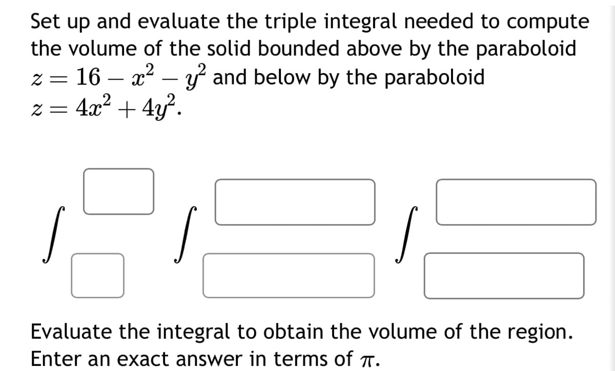 Set up and evaluate the triple integral needed to compute
the volume of the solid bounded above by the paraboloid
z = 16x² - y² and below by the paraboloid.
z = 4x² + 4y².
Evaluate the integral to obtain the volume of the region.
Enter an exact answer in terms of π.