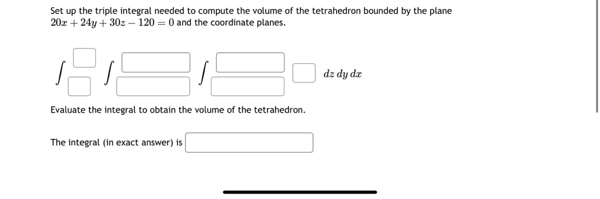Set up the triple integral needed to compute the volume of the tetrahedron bounded by the plane
20x + 24y + 30z - 120 = 0 and the coordinate planes.
Evaluate the integral to obtain the volume of the tetrahedron.
The integral (in exact answer) is
dz dy dx