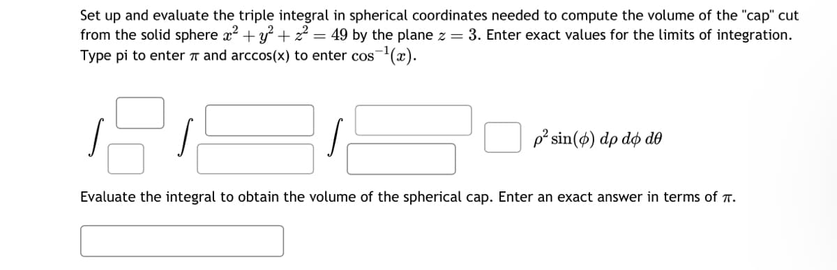Set up and evaluate the triple integral in spherical coordinates needed to compute the volume of the "cap" cut
from the solid sphere x² + y² +z² = 49 by the plane z = 3. Enter exact values for the limits of integration.
Type pi to enter and arccos(x) to enter cos¯¹(x).
s
p² sin (6) dp do de
Evaluate the integral to obtain the volume of the spherical cap. Enter an exact answer in terms of .