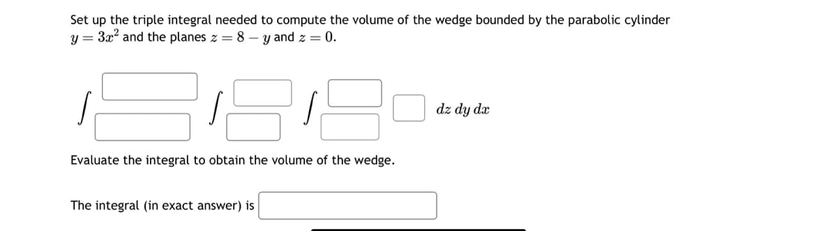 Set up the triple integral needed to compute the volume of the wedge bounded by the parabolic cylinder
y = 3x² and the planes z = 8 — y and z = 0.
J
Evaluate the integral to obtain the volume of the wedge.
The integral (in exact answer) is
dz dy dx