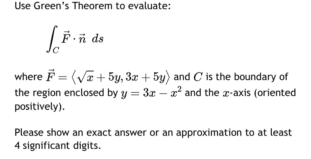 Use Green's Theorem to evaluate:
L.F.
Fonds
where F = (√x + 5y, 3x + 5y) and C is the boundary of
the region enclosed by y 3x - x² and the x-axis (oriented
positively).
=
Please show an exact answer or an approximation to at least
4 significant digits.