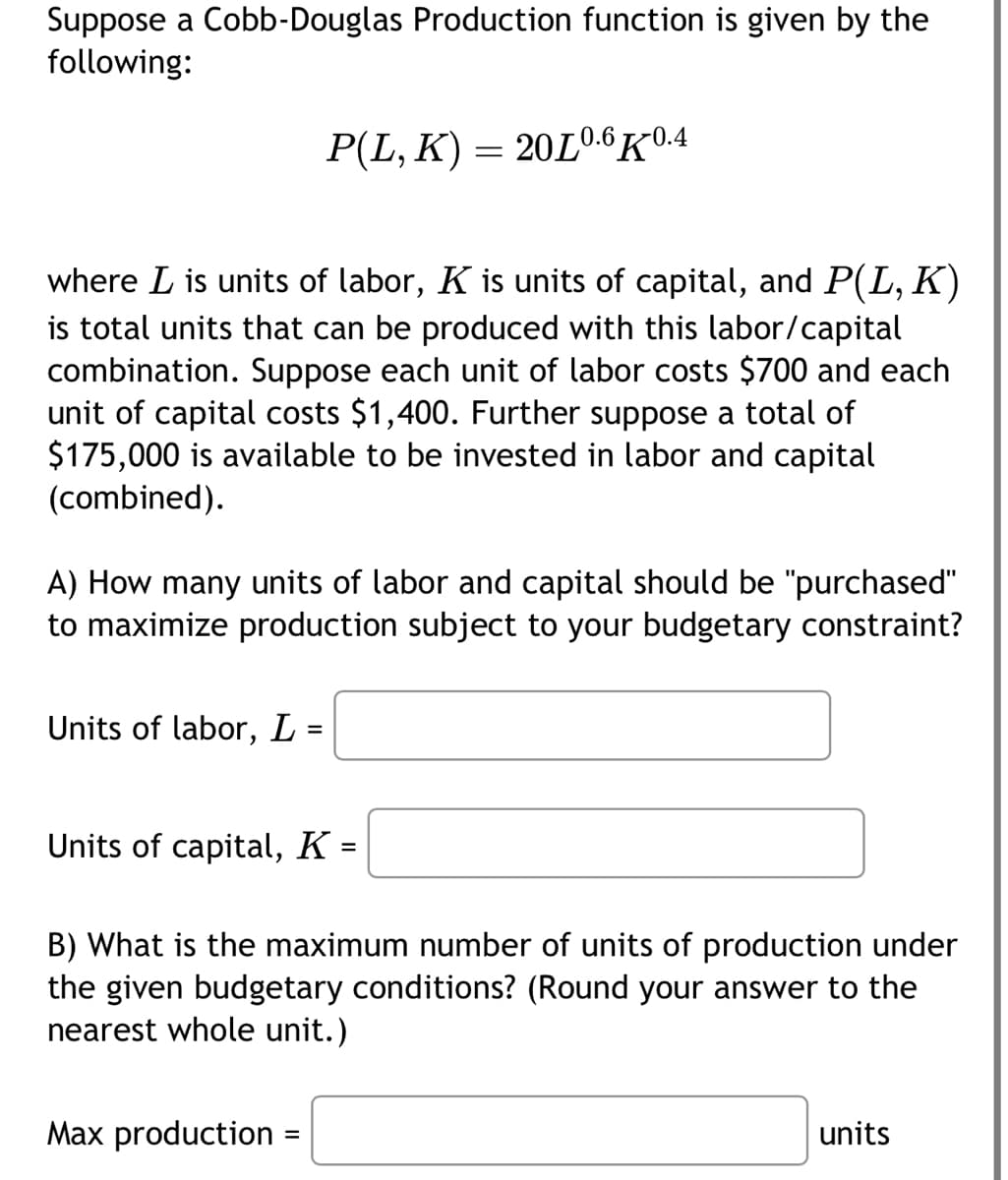 Suppose a Cobb-Douglas Production function is given by the
following:
where L is units of labor, K is units of capital, and P(L, K)
is total units that can be produced with this labor/capital
combination. Suppose each unit of labor costs $700 and each
unit of capital costs $1,400. Further suppose a total of
$175,000 ilab to be invested in labor and capital
(combined).
A) How many units of labor and capital should be "purchased"
to maximize production subject to your budgetary constraint?
Units of labor, L =
P(L, K) = 20L0.6 K0.4
Units of capital, K =
B) What is the maximum number of units of production under
the given budgetary conditions? (Round your answer to the
nearest whole unit.)
Max production
=
units