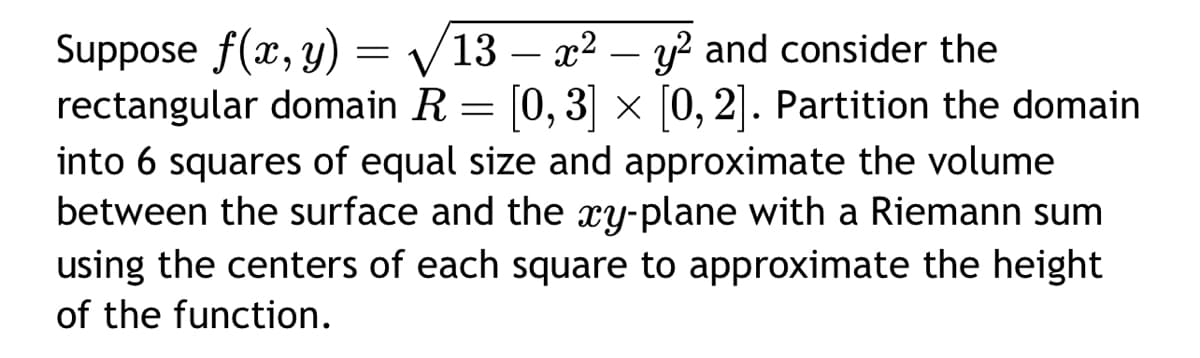 Suppose f(x, y) = √/13 - x² - y² and consider the
rectangular domain R = [0, 3] × [0, 2]. Partition the domain
into 6 squares of equal size and approximate the volume
between the surface and the xy-plane with a Riemann sum
using the centers of each square to approximate the height
of the function.