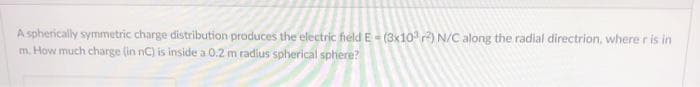 A spherically symmetric charge distribution produces the electric field E- (3x10 ) N/C along the radial directrion, where r is in
m. How much charge (in nC) is inside a 0.2 m radius spherical sphere?

