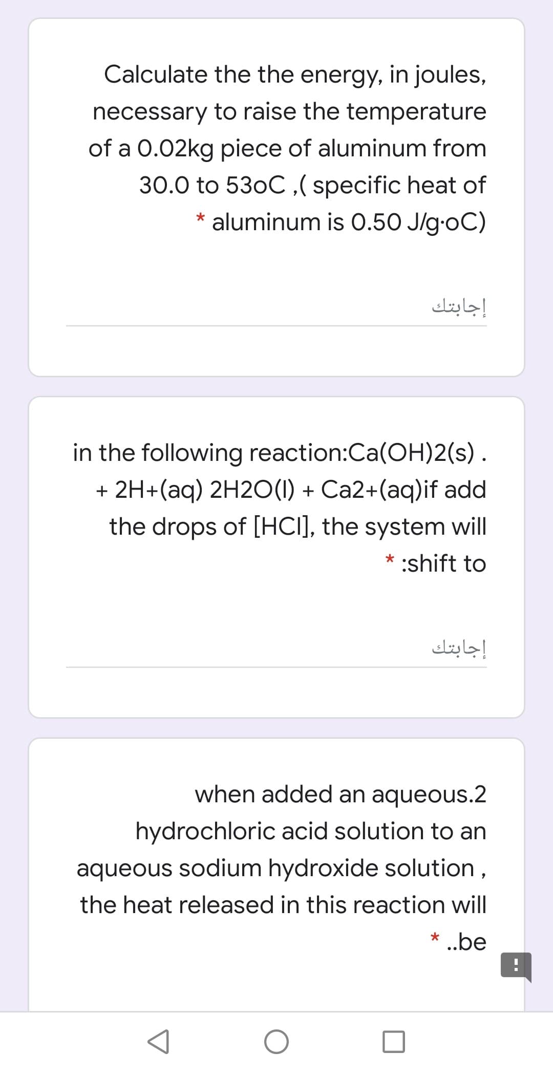 Calculate the the energy, in joules,
necessary to raise the temperature
of a 0.02kg piece of aluminum from
30.0 to 530C,( specific heat of
aluminum is O.50 J/g-oC)
إجابتك
in the following reaction:Ca(OH)2(s).
+ 2H+(aq) 2H2O(1) + Ca2+(aq)if add
the drops of [HCI], the system will
* :shift to
إجابتك
when added an aqueous.2
hydrochloric acid solution to an
aqueous sodium hydroxide solution,
the heat released in this reaction will
* .be

