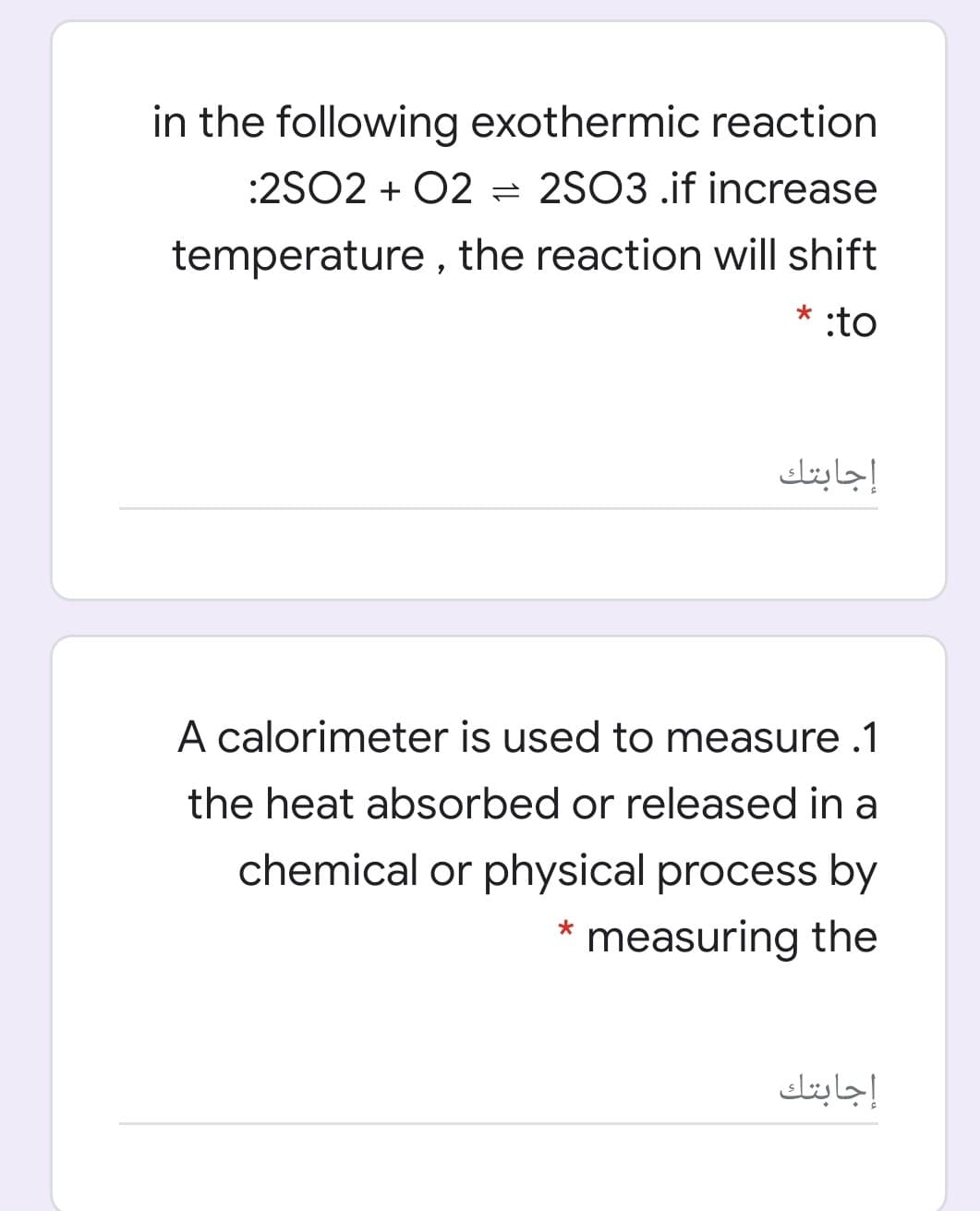 in the following exothermic reaction
:2SO2 + 02 = 2SO3 .if increase
temperature , the reaction will shift
* :to
إجابتك
A calorimeter is used to measure .1
the heat absorbed or released in a
chemical or physical process by
* measuring the
إجابتك
