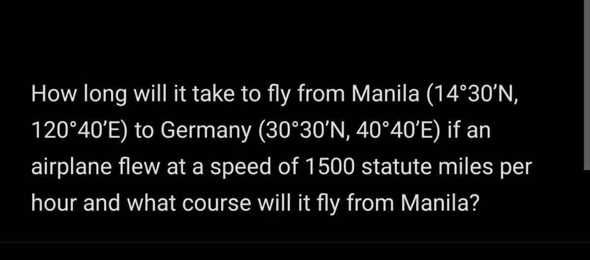How long will it take to fly from Manila (14°30'N,
120°40'E) to Germany (30°30'N, 40°40'E) if an
airplane flew at a speed of 1500 statute miles per
hour and what course will it fly from Manila?
