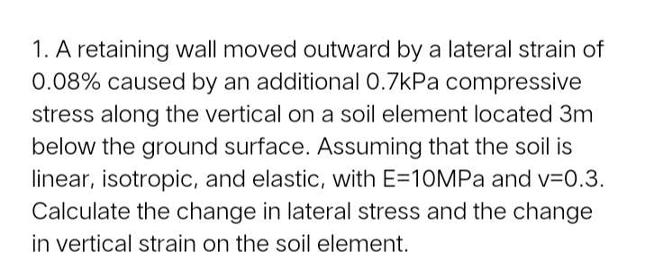 1. A retaining wall moved outward by a lateral strain of
0.08% caused by an additional 0.7kPa compressive
stress along the vertical on a soil element located 3m
below the ground surface. Assuming that the soil is
linear, isotropic, and elastic, with E=10MPA and v=0.3.
Calculate the change in lateral stress and the change
in vertical strain on the soil element.
