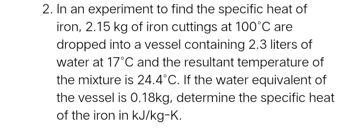 2. In an experiment to find the specific heat of
iron, 2.15 kg of iron cuttings at 100°C are
dropped into a vessel containing 2.3 liters of
water at 17°C and the resultant temperature of
the mixture is 24.4°C. If the water equivalent of
the vessel is 0.18kg, determine the specific heat
of the iron in kJ/kg-K.
