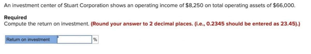 An investment center of Stuart Corporation shows an operating income of $8,250 on total operating assets of $66,000.
Required
Compute the return on investment. (Round your answer to 2 decimal places. (i.e., 0.2345 should be entered as 23.45).)
Return on investment
%