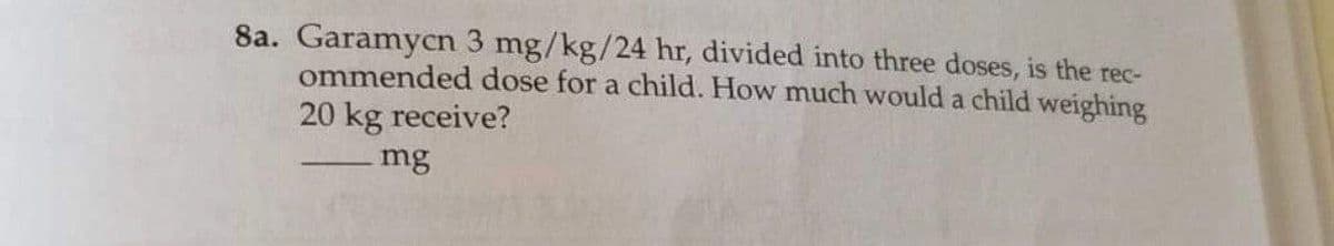8a. Garamycn 3 mg/kg/24 hr, divided into three doses, is the rec-
ommended dose for a child. How much would a child weighing
20 kg receive?
mg
