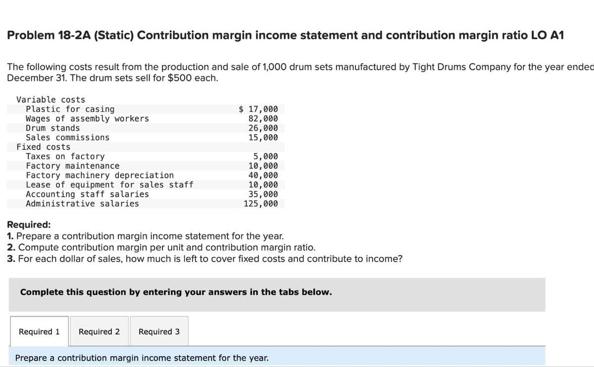 Problem 18-2A (Static) Contribution margin income statement and contribution margin ratio LO A1
The following costs result from the production and sale of 1,000 drum sets manufactured by Tight Drums Company for the year ended
December 31. The drum sets sell for $500 each.
Variable costs
Plastic for casing
Wages of assembly workers
Drum stands
Sales commissions
Fixed costs
Taxes on factory
Factory maintenance
Factory machinery depreciation
Lease of equipment for sales staff
Accounting staff salaries
Administrative salaries
$ 17,000
82,000
26,000
15,000
5,000
10,000
40,000
10,000
35,000
125,000
Required:
1. Prepare a contribution margin income statement for the year.
2. Compute contribution margin per unit and contribution margin ratio.
3. For each dollar of sales, how much is left to cover fixed costs and contribute to income?
Required 1 Required 2 Required 3
Complete this question by entering your answers in the tabs below.
Prepare a contribution margin income statement for the year.