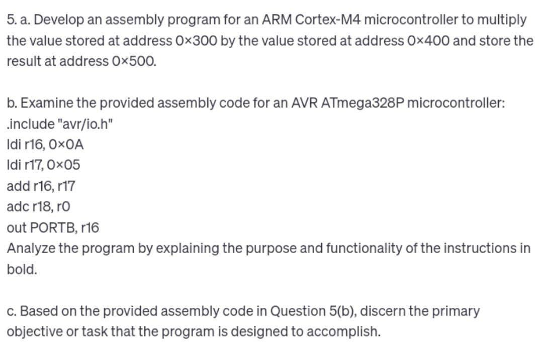 5. a. Develop an assembly program for an ARM Cortex-M4 microcontroller to multiply
the value stored at address 0x300 by the value stored at address 0x400 and store the
result at address Ox500.
b. Examine the provided assembly code for an AVR ATmega328P microcontroller:
.include "avr/io.h"
Idi r16, 0x0A
Idi r17, 0x05
add r16, r17
adc r18, ro
out PORTB, r16
Analyze the program by explaining the purpose and functionality of the instructions in
bold.
c. Based on the provided assembly code in Question 5(b), discern the primary
objective or task that the program is designed to accomplish.