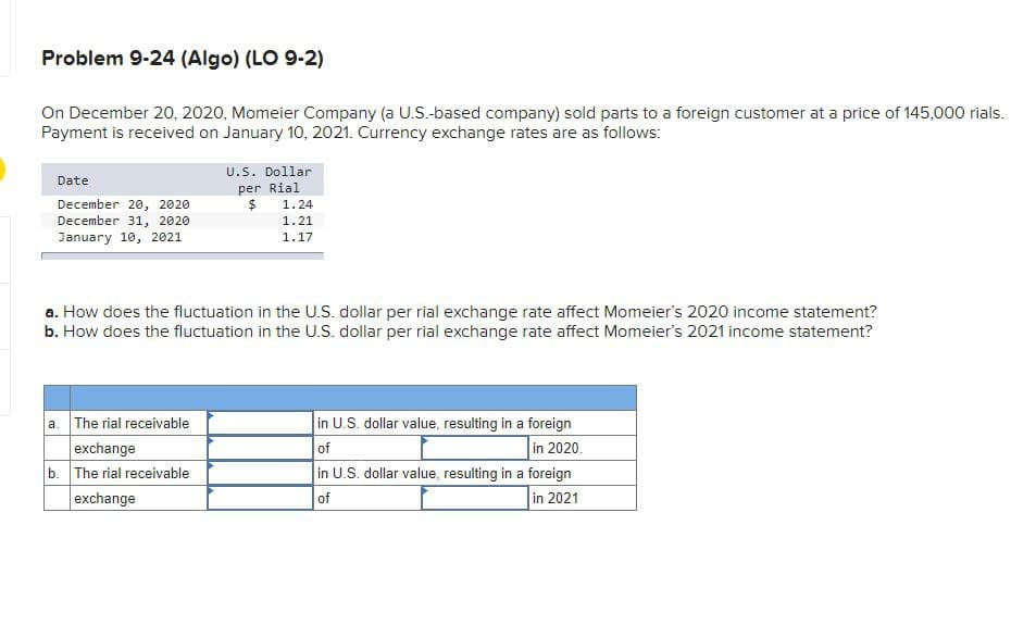 Problem 9-24 (Algo) (LO 9-2)
On December 20, 2020, Momeier Company (a U.S.-based company) sold parts to a foreign customer at a price of 145,000 rials.
Payment is received on January 10, 2021. Currency exchange rates are as follows:
Date
December 20, 2020
December 31, 2020
January 10, 2021
U.S. Dollar
per Rial
$
a. The rial receivable
exchange
b. The rial receivable
exchange
1.24
1.21
1.17
a. How does the fluctuation in the U.S. dollar per rial exchange rate affect Momeier's 2020 income statement?
b. How does the fluctuation in the U.S. dollar per rial exchange rate affect Momeier's 2021 income statement?
in U.S. dollar value, resulting in a foreign
of
in 2020.
in U.S. dollar value, resulting in a foreign
of
in 2021