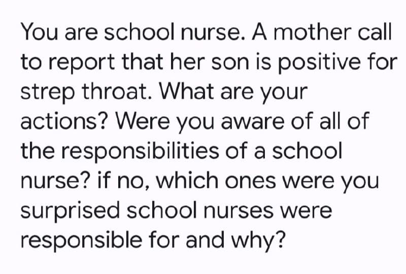 You are school nurse. A mother call
to report that her son is positive for
strep throat. What are your
actions? Were you aware of all of
the responsibilities of a school
nurse? if no, which ones were you
surprised school nurses were
responsible for and why?
