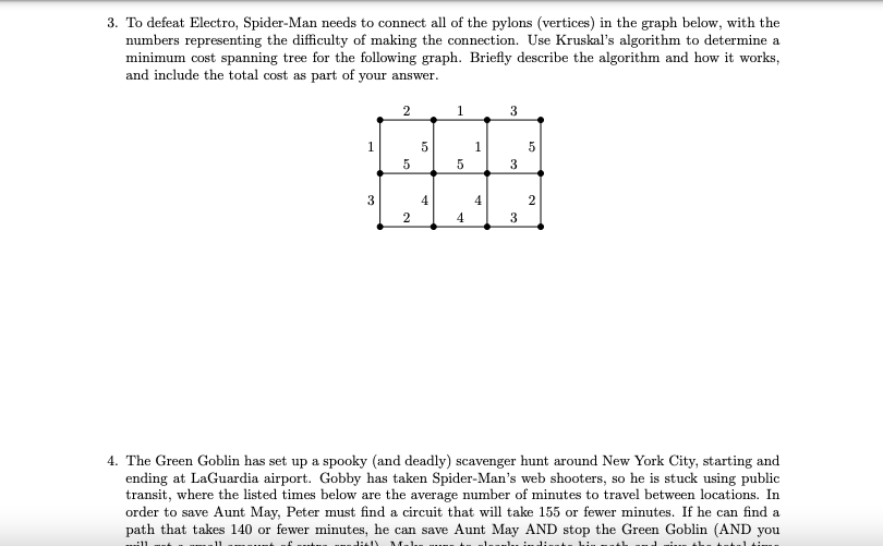 3. To defeat Electro, Spider-Man needs to connect all of the pylons (vertices) in the graph below, with the
numbers representing the difficulty of making the connection. Use Kruskal's algorithm to determine a
minimum cost spanning tree for the following graph. Briefly describe the algorithm and how it works,
and include the total cost as part of your answer.
1
3
1
1
5
3
3
4.
4
2
2
4
3
4. The Green Goblin has set up a spooky (and deadly) scavenger hunt around New York City, starting and
ending at LaGuardia airport. Gobby has taken Spider-Man's web shooters, so he is stuck using public
transit, where the listed times below are the average number of minutes to travel between locations. In
order to save Aunt May, Peter must find a circuit that will take 155 or fewer minutes. If he can find a
path that takes 140 or fewer minutes, he can save Aunt May AND stop the Green Goblin (AND you
hi
2.
